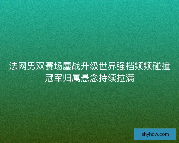 法网男双赛场鏖战升级世界强档频频碰撞冠军归属悬念持续拉满